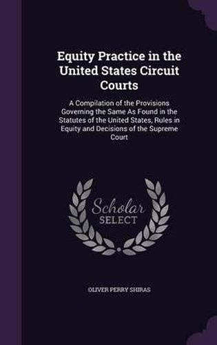 Cover image for Equity Practice in the United States Circuit Courts: A Compilation of the Provisions Governing the Same as Found in the Statutes of the United States, Rules in Equity and Decisions of the Supreme Court