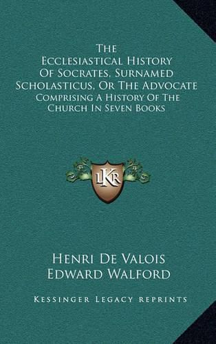 The Ecclesiastical History of Socrates, Surnamed Scholasticus, or the Advocate: Comprising a History of the Church in Seven Books