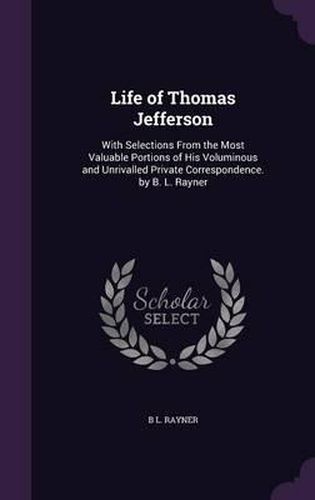 Cover image for Life of Thomas Jefferson: With Selections from the Most Valuable Portions of His Voluminous and Unrivalled Private Correspondence. by B. L. Rayner