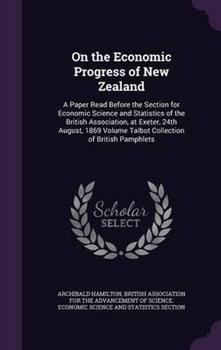 Cover image for On the Economic Progress of New Zealand: A Paper Read Before the Section for Economic Science and Statistics of the British Association, at Exeter, 24th August, 1869 Volume Talbot Collection of British Pamphlets