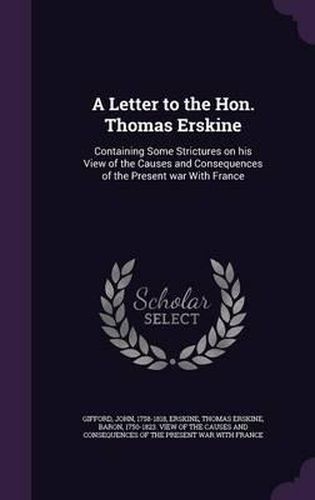 A Letter to the Hon. Thomas Erskine: Containing Some Strictures on His View of the Causes and Consequences of the Present War with France