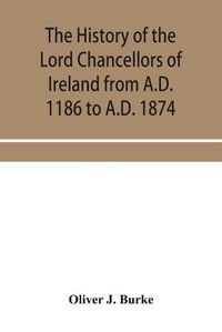 Cover image for The history of the Lord Chancellors of Ireland from A.D. 1186 to A.D. 1874