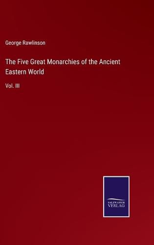 The Five Great Monarchies of the Ancient Eastern World: Vol. III