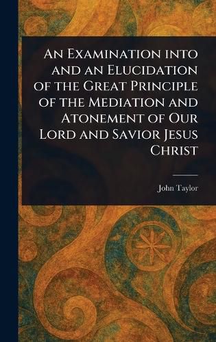 Cover image for An Examination Into and an Elucidation of the Great Principle of the Mediation and Atonement of Our Lord and Savior Jesus Christ