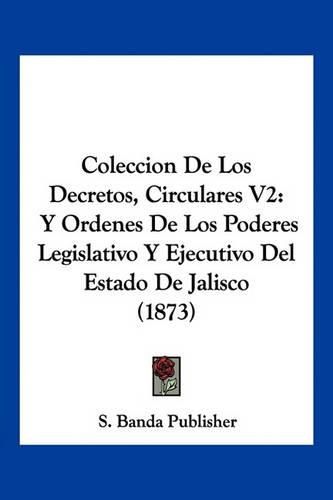 Coleccion de Los Decretos, Circulares V2: Y Ordenes de Los Poderes Legislativo y Ejecutivo del Estado de Jalisco (1873)