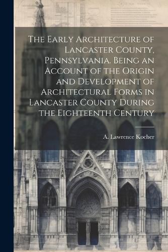 Cover image for The Early Architecture of Lancaster County, Pennsylvania. Being an Account of the Origin and Development of Architectural Forms in Lancaster County During the Eighteenth Century