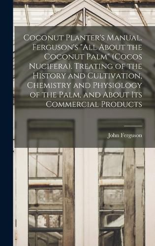 Coconut Planter's Manual. Ferguson's "All About the Coconut Palm" (Cocos Nucifera). Treating of the History and Cultivation, Chemistry and Physiology of the Palm, and About its Commercial Products