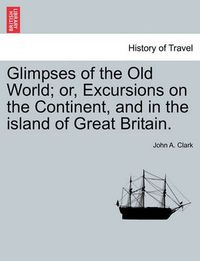 Cover image for Glimpses of the Old World; Or, Excursions on the Continent, and in the Island of Great Britain.