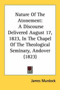 Cover image for Nature of the Atonement: A Discourse Delivered August 17, 1823, in the Chapel of the Theological Seminary, Andover (1823)