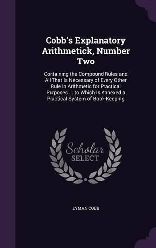 Cobb's Explanatory Arithmetick, Number Two: Containing the Compound Rules and All That Is Necessary of Every Other Rule in Arithmetic for Practical Purposes ... to Which Is Annexed a Practical System of Book-Keeping