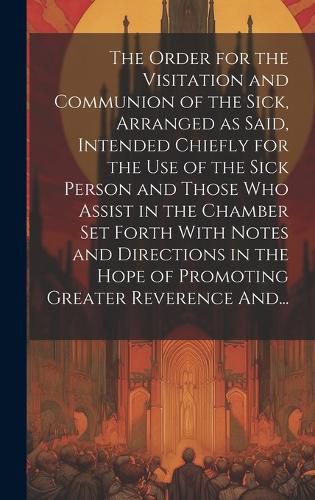 Cover image for The Order for the Visitation and Communion of the Sick, Arranged as Said, Intended Chiefly for the Use of the Sick Person and Those Who Assist in the Chamber Set Forth With Notes and Directions in the Hope of Promoting Greater Reverence And...