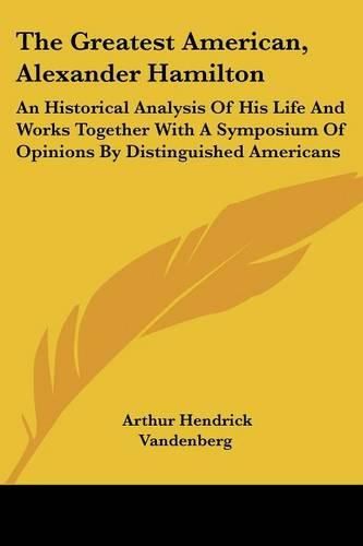 The Greatest American, Alexander Hamilton: An Historical Analysis of His Life and Works Together with a Symposium of Opinions by Distinguished Americans