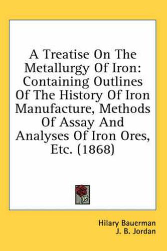 Cover image for A Treatise on the Metallurgy of Iron: Containing Outlines of the History of Iron Manufacture, Methods of Assay and Analyses of Iron Ores, Etc. (1868)