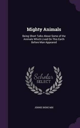 Cover image for Mighty Animals: Being Short Talks about Some of the Animals Which Lived on This Earth Before Man Appeared