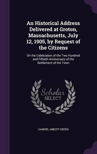 An Historical Address Delivered at Groton, Massachusetts, July 12, 1905, by Request of the Citizens: On the Celebration of the Two Hundred and Fiftieth Anniversary of the Settlement of the Town