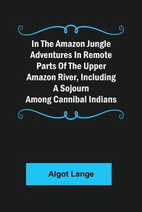 Cover image for In the Amazon Jungle Adventures In Remote Parts Of The Upper Amazon River, Including A Sojourn Among Cannibal Indians