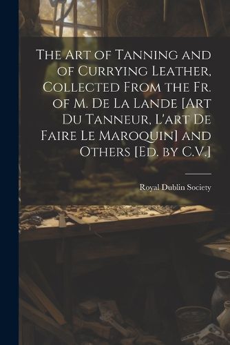 Cover image for The Art of Tanning and of Currying Leather, Collected From the Fr. of M. De La Lande [Art Du Tanneur, L'art De Faire Le Maroquin] and Others [Ed. by C.V.]