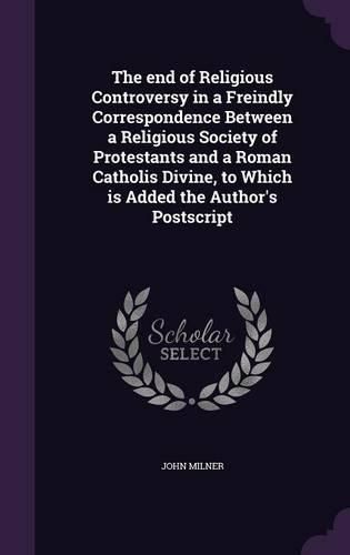 Cover image for The End of Religious Controversy in a Freindly Correspondence Between a Religious Society of Protestants and a Roman Catholis Divine, to Which Is Added the Author's PostScript