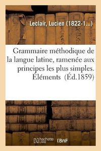 Cover image for Grammaire Methodique de la Langue Latine, Ramenee Aux Principes Les Plus Simples. Elements