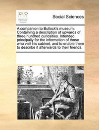 Cover image for A Companion to Bullock's Museum. Containing a Description of Upwards of Three Hundred Curiosities. Intended Principally for the Information of Those Who Visit His Cabinet, and to Enable Them to Describe It Afterwards to Their Friends.