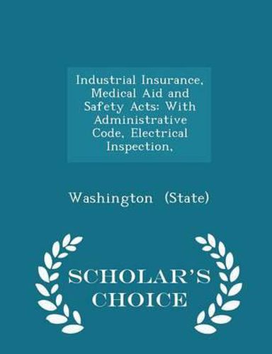 Industrial Insurance, Medical Aid and Safety Acts: With Administrative Code, Electrical Inspection, - Scholar's Choice Edition