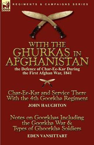 With the Ghurkas in Afghanistan: the Defence of Char-Ee-Kar During the First Afghan War, 1841---Char-Ee-Kar and Service There With the 4th Goorkha Regiment and Notes on Goorkhas Including the Goorkha War & Types of Ghoorkha Soldiers