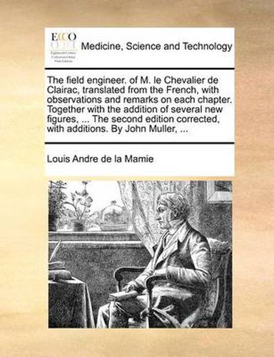 Cover image for The Field Engineer. of M. Le Chevalier de Clairac, Translated from the French, with Observations and Remarks on Each Chapter. Together with the Addition of Several New Figures, ... the Second Edition Corrected, with Additions. by John Muller, ...