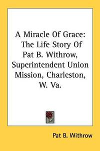 Cover image for A Miracle of Grace: The Life Story of Pat B. Withrow, Superintendent Union Mission, Charleston, W. Va.