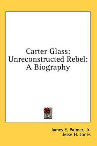 Carter Glass: Unreconstructed Rebel: A Biography