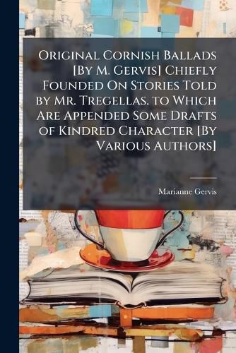 Cover image for Original Cornish Ballads [By M. Gervis] Chiefly Founded On Stories Told by Mr. Tregellas. to Which Are Appended Some Drafts of Kindred Character [By Various Authors].