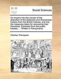 Cover image for An Enquiry Into the Causes of the Alienation of the Delaware and Shawanese Indians from the British Interest, and Into the Measures Taken for Recovering Their Friendship. Extracted from the Public Treaties, ... Written in Pensylvania.