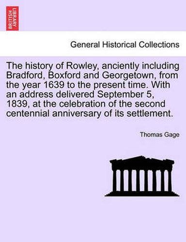 Cover image for The history of Rowley, anciently including Bradford, Boxford and Georgetown, from the year 1639 to the present time. With an address delivered September 5, 1839, at the celebration of the second centennial anniversary of its settlement.