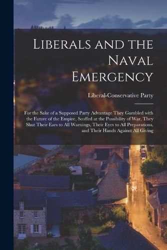 Cover image for Liberals and the Naval Emergency [microform]: for the Sake of a Supposed Party Advantage They Gambled With the Future of the Empire, Scoffed at the Possibility of War, They Shut Their Ears to All Warnings, Their Eyes to All Preparations, and Their...