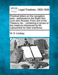 Cover image for Practical Letters on the Navigation Laws: Addressed to the Right Hon. Lord John Russell, First Lord of the Treasury, &C.: Containing a Review of the Measure Introduced by Mr. Labouchere for Their Overthrow.