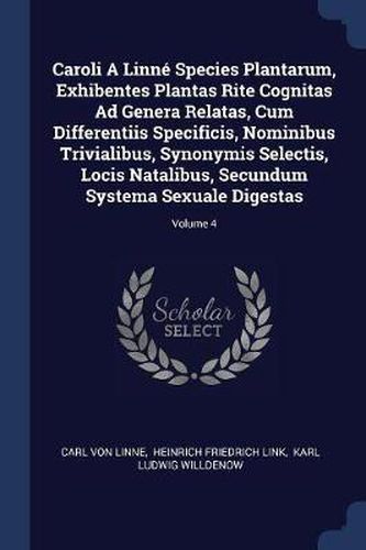 Caroli a Linnï¿½ Species Plantarum, Exhibentes Plantas Rite Cognitas Ad Genera Relatas, Cum Differentiis Specificis, Nominibus Trivialibus, Synonymis Selectis, Locis Natalibus, Secundum Systema Sexuale Digestas; Volume 4