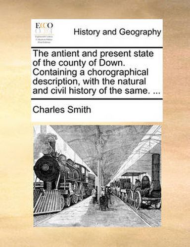 Cover image for The Antient and Present State of the County of Down. Containing a Chorographical Description, with the Natural and Civil History of the Same. ...