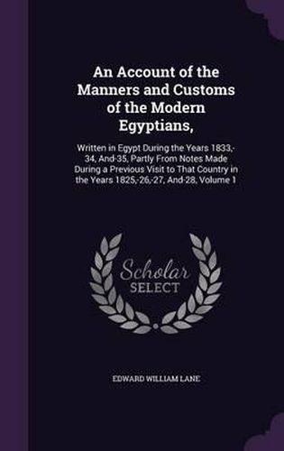 Cover image for An Account of the Manners and Customs of the Modern Egyptians,: Written in Egypt During the Years 1833, -34, And-35, Partly from Notes Made During a Previous Visit to That Country in the Years 1825, -26, -27, And-28, Volume 1