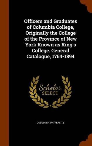 Cover image for Officers and Graduates of Columbia College, Originally the College of the Province of New York Known as King's College. General Catalogue, 1754-1894