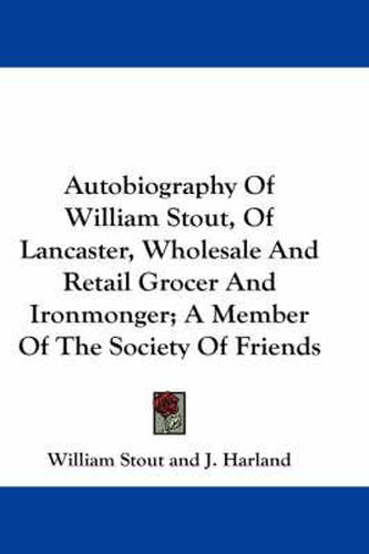 Autobiography of William Stout, of Lancaster, Wholesale and Retail Grocer and Ironmonger; A Member of the Society of Friends