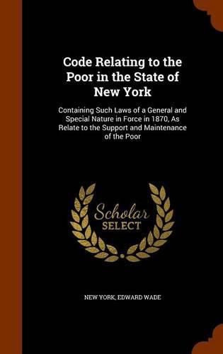 Cover image for Code Relating to the Poor in the State of New York: Containing Such Laws of a General and Special Nature in Force in 1870, as Relate to the Support and Maintenance of the Poor