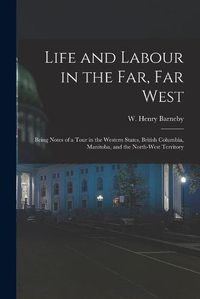 Cover image for Life and Labour in the Far, Far West: Being Notes of a Tour in the Western States, British Columbia, Manitoba, and the North-west Territory