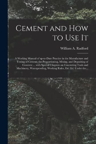 Cover image for Cement and How to Use It: a Working Manual of Up-to-date Practice in the Manufacture and Testing of Cement; the Proportioning, Mixing, and Depositing of Concrete ... With Special Chapters on Concreting Tools and Machinery, Waterproofing, Working...