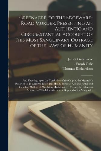 Cover image for Greenacre, or the Edgeware-Road Murder. Presenting an Authentic and Circumstantial Account of This Most Sanguinary Outrage of the Laws of Humanity; and Showing, Upon the Confession of the Culprit, the Means He Resorted to, in Order to Effect His Bloody...