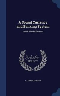 Cover image for A Sound Currency and Banking System: How It May Be Secured