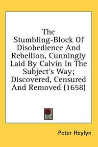 Cover image for The Stumbling-Block of Disobedience and Rebellion, Cunningly Laid by Calvin in the Subject's Way; Discovered, Censured and Removed (1658)
