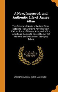 Cover image for A New, Improved, and Authentic Life of James Allan: The Celebrated Northumberland Piper, Detailing His Surprising Adventures in Various Parts of Europe, Asia, and Africa, Including a Complete Description of the Manners and Customs of the Gipsy Tribes