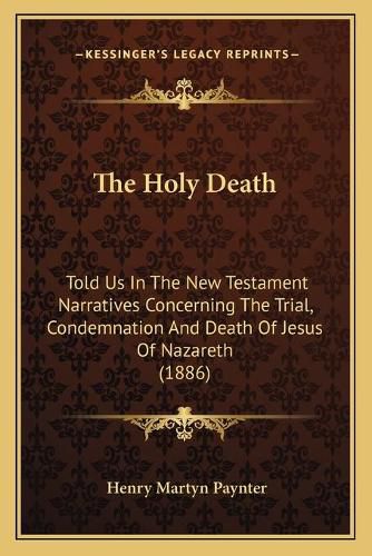 Cover image for The Holy Death: Told Us in the New Testament Narratives Concerning the Trial, Condemnation and Death of Jesus of Nazareth (1886)