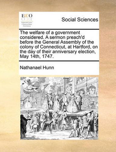 Cover image for The Welfare of a Government Considered. a Sermon Preach'd Before the General Assembly of the Colony of Connecticut, at Hartford, on the Day of Their Anniversary Election, May 14th, 1747.