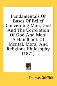 Cover image for Fundamentals or Bases of Belief Concerning Man, God and the Correlation of God and Men: A Handbook of Mental, Moral and Religious Philosophy (1871)