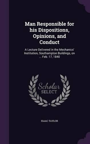 Cover image for Man Responsible for His Dispositions, Opinions, and Conduct: A Lecture Delivered in the Mechanics' Institution, Southampton Buildings, on ... Feb. 17, 1840